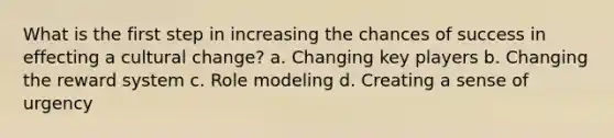 What is the first step in increasing the chances of success in effecting a cultural change? a. Changing key players b. Changing the reward system c. Role modeling d. Creating a sense of urgency