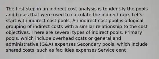 The first step in an indirect cost analysis is to identify the pools and bases that were used to calculate the indirect rate. Let's start with indirect cost pools. An indirect cost pool is a logical grouping of indirect costs with a similar relationship to the cost objectives. There are several types of indirect pools: Primary pools, which include overhead costs or general and administrative (G&A) expenses Secondary pools, which include shared costs, such as facilities expenses Service cent