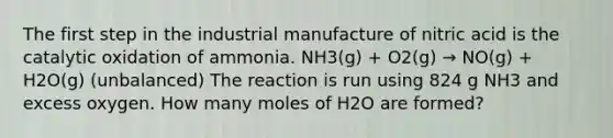 The first step in the industrial manufacture of nitric acid is the catalytic oxidation of ammonia. NH3(g) + O2(g) → NO(g) + H2O(g) (unbalanced) The reaction is run using 824 g NH3 and excess oxygen. How many moles of H2O are formed?