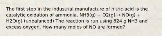 The first step in the industrial manufacture of nitric acid is the catalytic oxidation of ammonia. NH3(g) + O2(g) → NO(g) + H2O(g) (unbalanced) The reaction is run using 824 g NH3 and excess oxygen. How many moles of NO are formed?