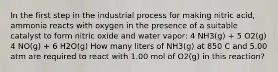 In the first step in the industrial process for making nitric acid, ammonia reacts with oxygen in the presence of a suitable catalyst to form nitric oxide and water vapor: 4 NH3(g) + 5 O2(g) 4 NO(g) + 6 H2O(g) How many liters of NH3(g) at 850 C and 5.00 atm are required to react with 1.00 mol of O2(g) in this reaction?