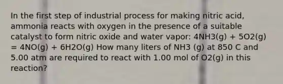 In the first step of industrial process for making nitric acid, ammonia reacts with oxygen in the presence of a suitable catalyst to form nitric oxide and water vapor: 4NH3(g) + 5O2(g) = 4NO(g) + 6H2O(g) How many liters of NH3 (g) at 850 C and 5.00 atm are required to react with 1.00 mol of O2(g) in this reaction?