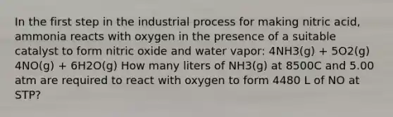 In the first step in the industrial process for making nitric acid, ammonia reacts with oxygen in the presence of a suitable catalyst to form nitric oxide and water vapor: 4NH3(g) + 5O2(g) 4NO(g) + 6H2O(g) How many liters of NH3(g) at 8500C and 5.00 atm are required to react with oxygen to form 4480 L of NO at STP?