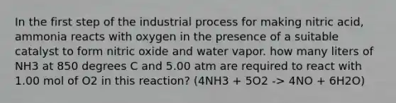 In the first step of the industrial process for making nitric acid, ammonia reacts with oxygen in the presence of a suitable catalyst to form nitric oxide and water vapor. how many liters of NH3 at 850 degrees C and 5.00 atm are required to react with 1.00 mol of O2 in this reaction? (4NH3 + 5O2 -> 4NO + 6H2O)