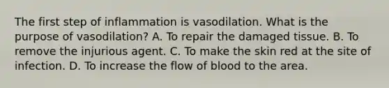 The first step of inflammation is vasodilation. What is the purpose of vasodilation? A. To repair the damaged tissue. B. To remove the injurious agent. C. To make the skin red at the site of infection. D. To increase the flow of blood to the area.