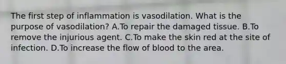 The first step of inflammation is vasodilation. What is the purpose of vasodilation? A.To repair the damaged tissue. B.To remove the injurious agent. C.To make the skin red at the site of infection. D.To increase the flow of blood to the area.