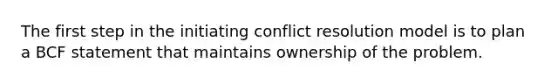 The first step in the initiating conflict resolution model is to plan a BCF statement that maintains ownership of the problem.