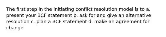 The first step in the initiating conflict resolution model is to a. present your BCF statement b. ask for and give an alternative resolution c. plan a BCF statement d. make an agreement for change