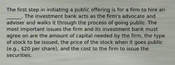 The first step in initiating a public offering is for a firm to hire an ______. The investment bank acts as the firm's advocate and adviser and walks it through the process of going public. The most important issues the firm and its investment bank must agree on are the amount of capital needed by the firm, the type of stock to be issued, the price of the stock when it goes public (e.g., 20 per share), and the cost to the firm to issue the securities.