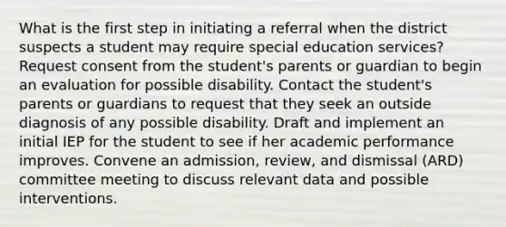 What is the first step in initiating a referral when the district suspects a student may require special education services? Request consent from the student's parents or guardian to begin an evaluation for possible disability. Contact the student's parents or guardians to request that they seek an outside diagnosis of any possible disability. Draft and implement an initial IEP for the student to see if her academic performance improves. Convene an admission, review, and dismissal (ARD) committee meeting to discuss relevant data and possible interventions.