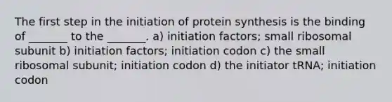 The first step in the initiation of protein synthesis is the binding of _______ to the _______. a) initiation factors; small ribosomal subunit b) initiation factors; initiation codon c) the small ribosomal subunit; initiation codon d) the initiator tRNA; initiation codon