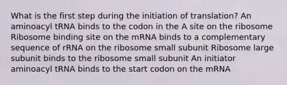 What is the first step during the initiation of translation? An aminoacyl tRNA binds to the codon in the A site on the ribosome Ribosome binding site on the mRNA binds to a complementary sequence of rRNA on the ribosome small subunit Ribosome large subunit binds to the ribosome small subunit An initiator aminoacyl tRNA binds to the start codon on the mRNA