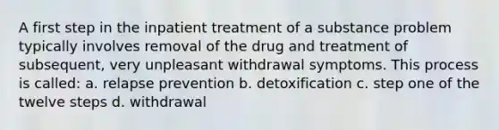 A first step in the inpatient treatment of a substance problem typically involves removal of the drug and treatment of subsequent, very unpleasant <a href='https://www.questionai.com/knowledge/kBJXUJS2Yk-withdrawal-symptoms' class='anchor-knowledge'>withdrawal symptoms</a>. This process is called: a. <a href='https://www.questionai.com/knowledge/kQSSv2GOHu-relapse-prevention' class='anchor-knowledge'>relapse prevention</a> b. detoxification c. step one of the twelve steps d. withdrawal