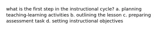 what is the first step in the instructional cycle? a. planning teaching-learning activities b. outlining the lesson c. preparing assessment task d. setting instructional objectives