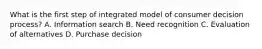 What is the first step of integrated model of consumer decision process? A. Information search B. Need recognition C. Evaluation of alternatives D. Purchase decision