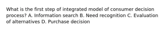 What is the first step of integrated model of consumer decision process? A. Information search B. Need recognition C. Evaluation of alternatives D. Purchase decision