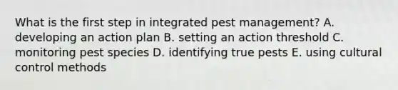 What is the first step in integrated pest management? A. developing an action plan B. setting an action threshold C. monitoring pest species D. identifying true pests E. using cultural control methods