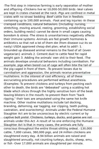 -The first step in intensive farming is early separation of mother and offspring -Chickens live w/ 10,000-50,000 birds -Veal calves are kept in crates chained at the neck -Pigs are confined in metal crates with no straw/ bedding -Beef cattle live in feedlots containing up to 100,000 animals. -Foot and leg injuries -In these cramped conditions, natural behaviors (including: nursing, stretching, moving around, rooting, grooming, establishing social orders, building nests) cannot be done in small cages causing boredom & stress -The stress & unsanitariness negatively affects their immune systems -Animals are fed growth hormones & antibiotics so that not a lot of them die (from disease cuz its so nasty) USDA approved cheap diet plan; what to add?: 1. Grounded up diseased animal remains to the food of all (even vegatarian) animals 2. Cement dust to cattle feed for rapid weight gain 3. Adding the animals' own shit to their feed. -The animals develope unnatural behaviors including cannibalism. For example, pigs when bored cuz of cage will often bite the tail of the pig caged in front of them. -To prevent losses due to cannibalism and aggression, the animals receive preventative mutilations. In the interest of cost efficiency, all of these excruciating procedures are performed without anesthesia. (Examples: To prevent chickens and turkeys from pecking each other to death, the birds are "debeaked" using a scalding hot blade which slices through the highly sensitive horn of the beak leaving blisters in the mouth; to prevent them from "back ripping," their toes are amputated using the same hot knife machine. Other routine mutilations include tail docking, branding, dehorning, ear tagging, ear clipping, teeth pulling, castration, and ovariectomy) -Animals under the Federal Humane Slaughter Act are to be unconscious by electric current or by captive bolt pistol. Chickens, turkeys, ducks, and geese are not animals under this Act -A result of no one enforcing the Humane Slaughter Act is that in many cases, the animals are fully conscious throughout the entire throat-slitting ordeal. -130,000 cattle, 7,000 calves, 360,000 pigs, and 24 million chickens are slaughtered every day. -8.94 billion animals are raised and slaughtered annually, not counting turkeys, ducks, sheep, emu, or fish -Over 17,000 animals are slaughtered per minute.