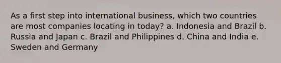 As a first step into international business, which two countries are most companies locating in today? a. Indonesia and Brazil b. Russia and Japan c. Brazil and Philippines d. China and India e. Sweden and Germany