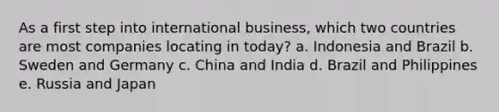 As a first step into international business, which two countries are most companies locating in today? a. Indonesia and Brazil b. Sweden and Germany c. China and India d. Brazil and Philippines e. Russia and Japan