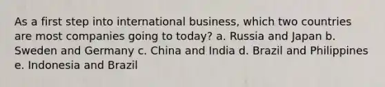 As a first step into international business, which two countries are most companies going to today? a. Russia and Japan b. Sweden and Germany c. China and India d. Brazil and Philippines e. Indonesia and Brazil