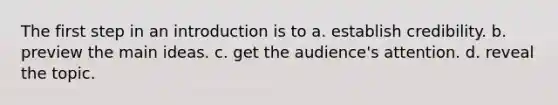 The first step in an introduction is to a. establish credibility. b. preview the main ideas. c. get the audience's attention. d. reveal the topic.