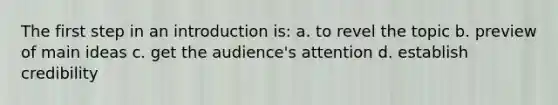 The first step in an introduction is: a. to revel the topic b. preview of main ideas c. get the audience's attention d. establish credibility