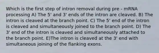 Which is the first step of intron removal during pre - mRNA processing A) The 5' and 3' ends of the intron are cleaved. B) The intron is cleaved at the branch point. C) The 5' end of the intron is cleaved and simultaneously joined to the branch point. D) The 3' end of the intron is cleaved and simultaneously attached to the branch point. E)The intron is cleaved at the 3' end with simultaneous joining of the flanking exons.