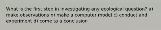 What is the first step in investigating any ecological question? a) make observations b) make a computer model c) conduct and experiment d) come to a conclusion