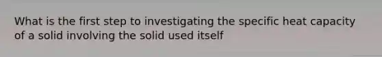 What is the first step to investigating the specific heat capacity of a solid involving the solid used itself