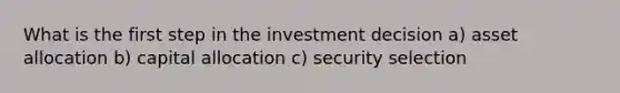 What is the first step in the investment decision a) asset allocation b) capital allocation c) security selection