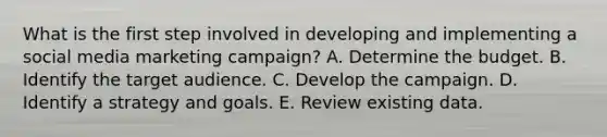 What is the first step involved in developing and implementing a social media marketing campaign? A. Determine the budget. B. Identify the target audience. C. Develop the campaign. D. Identify a strategy and goals. E. Review existing data.