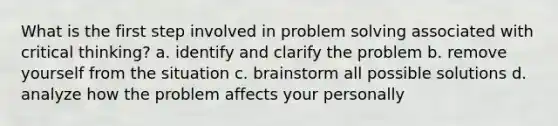 What is the first step involved in problem solving associated with critical thinking? a. identify and clarify the problem b. remove yourself from the situation c. brainstorm all possible solutions d. analyze how the problem affects your personally