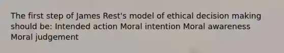 The first step of James Rest's model of ethical decision making should be: Intended action Moral intention Moral awareness Moral judgement