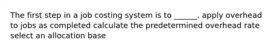 The first step in a job costing system is to ______. apply overhead to jobs as completed calculate the predetermined overhead rate select an allocation base