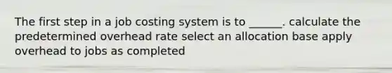 The first step in a job costing system is to ______. calculate the predetermined overhead rate select an allocation base apply overhead to jobs as completed