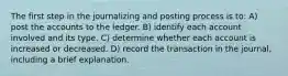 The first step in the journalizing and posting process is to: A) post the accounts to the ledger. B) identify each account involved and its type. C) determine whether each account is increased or decreased. D) record the transaction in the journal, including a brief explanation.