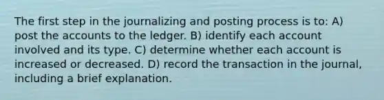 The first step in the journalizing and posting process is to: A) post the accounts to the ledger. B) identify each account involved and its type. C) determine whether each account is increased or decreased. D) record the transaction in the journal, including a brief explanation.