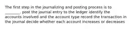 The first step in the journalizing and posting process is to ________. post the journal entry to the ledger identify the accounts involved and the account type record the transaction in the journal decide whether each account increases or decreases