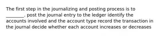 The first step in the journalizing and posting process is to ________. post the journal entry to the ledger identify the accounts involved and the account type record the transaction in the journal decide whether each account increases or decreases