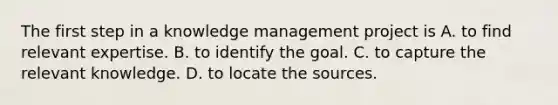 The first step in a knowledge management project is A. to find relevant expertise. B. to identify the goal. C. to capture the relevant knowledge. D. to locate the sources.