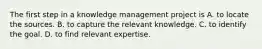 The first step in a knowledge management project is A. to locate the sources. B. to capture the relevant knowledge. C. to identify the goal. D. to find relevant expertise.