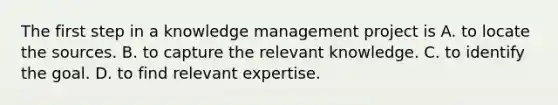 The first step in a knowledge management project is A. to locate the sources. B. to capture the relevant knowledge. C. to identify the goal. D. to find relevant expertise.