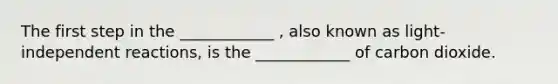 The first step in the ____________ , also known as light-independent reactions, is the ____________ of carbon dioxide.
