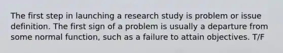 The first step in launching a research study is problem or issue definition. The first sign of a problem is usually a departure from some normal function, such as a failure to attain objectives. T/F