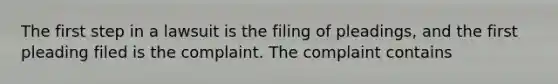 The first step in a lawsuit is the filing of pleadings, and the first pleading filed is the complaint. The complaint contains