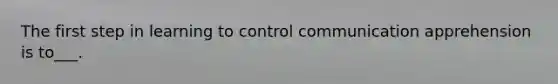 The first step in learning to control communication apprehension is to___.