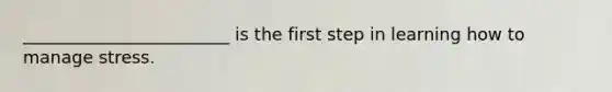 ________________________ is the first step in learning how to manage stress.