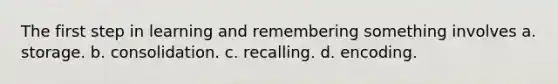 The first step in learning and remembering something involves a. storage. b. consolidation. c. recalling. d. encoding.