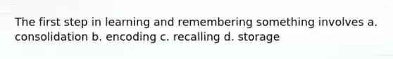 The first step in learning and remembering something involves a. consolidation b. encoding c. recalling d. storage